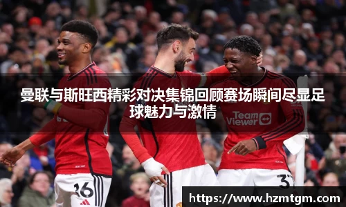 曼联与斯旺西精彩对决集锦回顾赛场瞬间尽显足球魅力与激情