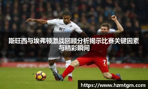 斯旺西与埃弗顿激战回顾分析揭示比赛关键因素与精彩瞬间