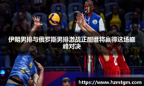 伊朗男排与俄罗斯男排激战正酣谁将赢得这场巅峰对决