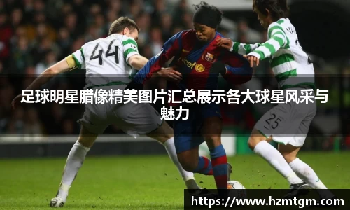 足球明星腊像精美图片汇总展示各大球星风采与魅力