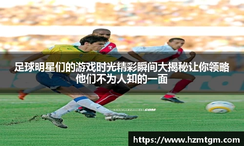 足球明星们的游戏时光精彩瞬间大揭秘让你领略他们不为人知的一面